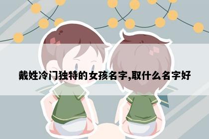 戴姓冷门独特的女孩名字,取什么名字好