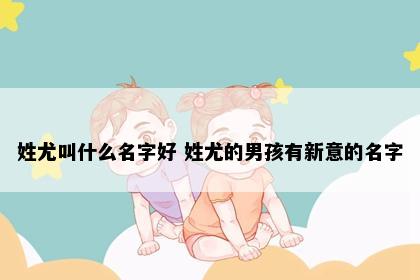 姓尤叫什么名字好 姓尤的男孩有新意的名字